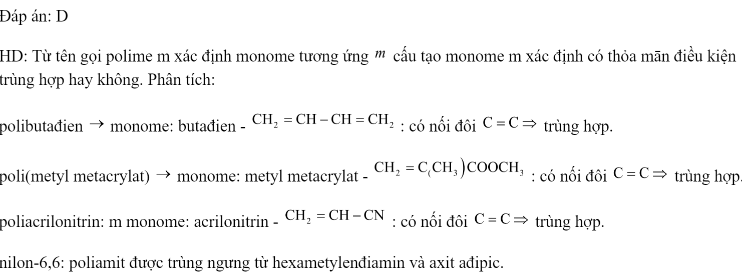Cho các polime sau: polibutađien, poli(metyl metacrylat), poliacrilonitrin, nilon-6,6. Số polime được điều chế bằng phản ứng trùng ngưng là 	A. 3.	B. 2.	C. 4.	D. 1. Đáp án: D HD: Từ tên gọi polime m xác định monome tương ứng  cấu tạo monome m xác định có thỏa mān điều kiện trùng hợp hay không. Phân tích: polibutađien  monome: butađien -  : có nối đôi  trùng hợp. poli(metyl metacrylat)  monome: metyl metacrylat -  : có nối đôi  trùng hợp. poliacrilonitrin: m monome: acrilonitrin -  : có nối đôi  trùng hợp. nilon-6,6: poliamit được trùng ngưng từ hexametylenđiamin và axit ađipic. (ảnh 1)