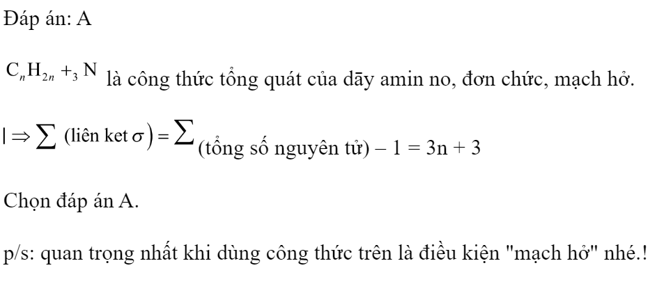 Tổng số liên kết  trong một phân tử amin no, đơn chức có công thức tổng quát  là 	A. 3n+3.	B. 4n.	C. 3n+1.	D. 3n. Đáp án: A HD:  là công thức tổng quát của dāy amin no, đơn chức, mạch hở. (tổng số nguyên tử) – 1 = 3n + 3  Chọn đáp án A.  p/s: quan trọng nhất khi dùng công thức trên là điều kiện 
