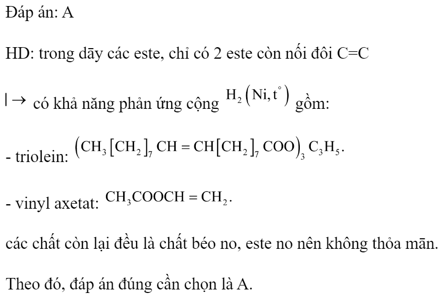 Cho các chất sau: triolein, tristearin, tripanmitin, vinyl axetat, metyl axetat. Số chất tham gia phản ứng cộng  là 	A. 2.	B. 3.	C. 4.	D. 1. Đáp án: A HD: trong dāy các este, chỉ có 2 este còn nối đôi C=C  có khả năng phản ứng cộng  gồm: - triolein:  - vinyl axetat:  các chất còn lại đều là chất béo no, este no nên không thỏa mān. Theo đó, đáp án đúng cần chọn là A. (ảnh 2)