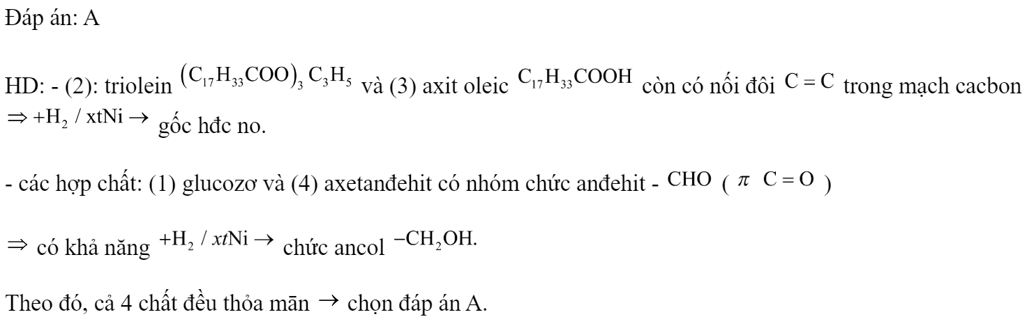 Cho các chất: (1) glucozơ, (2) triolein, (3) axit oleic, (4) axetanđehit. Ở điều kiện thích hợp, số chất có khả năng tham gia phản ứng cộng với  (xúc tác Ni) là A. 4.	B. 1.	C. 3.	D. 2. Đáp án: A HD: - (2): triolein  và (3) axit oleic  còn có nối đôi  trong mạch cacbon  gốc hđc no. - các hợp chất: (1) glucozơ và (4) axetanđehit có nhóm chức anđehit -  (   )  có khả năng  chức ancol  Theo đó, cả 4 chất đều thỏa mān  chọn đáp án A.  (ảnh 1)