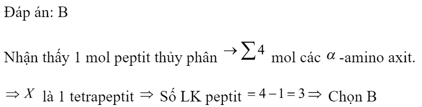 Thủy phân hoàn toàn 1 mol peptit mạch hở X chỉ thu được 3 mol Gly và 1 mol Ala. Số liên kết peptit trong phân tử X là 	A. 2.	B. 3.	C. 4.	D. 1. Đáp án: B Giải: Nhận thấy 1 mol peptit thủy phân  mol các -amino axit.  là 1 tetrapeptit  Số LK peptit  Chọn B (ảnh 1)
