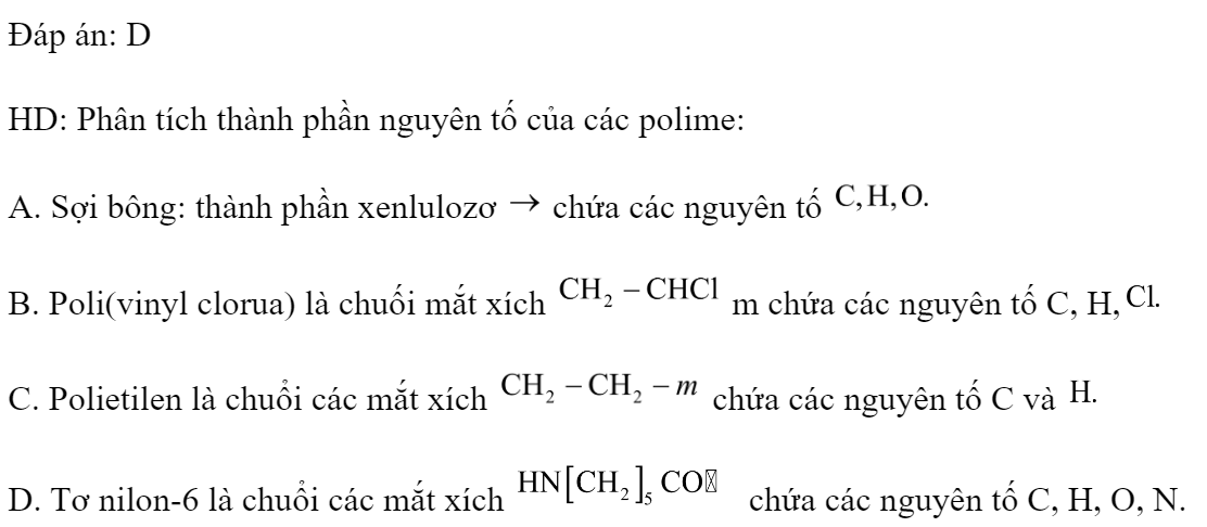 Polime nào sau đây chứa nguyên tố nitơ? 	A. Sợi bông.	B. Poli(vinyl clorua).	C. Polietilen.	D. Tơ nilon-6. Đáp án: D HD: Phân tích thành phần nguyên tố của các polime: A. Sợi bông: thành phần xenlulozơ  chứa các nguyên tố  B. Poli(vinyl clorua) là chuối mắt xích  m chứa các nguyên tố C, H, C. Polietilen là chuổi các mắt xích  chứa các nguyên tố C và  D. Tơ nilon-6 là chuổi các mắt xích  chứa các nguyên tố C, H, O, N.  (ảnh 1)