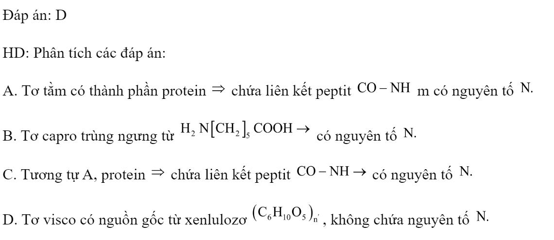 Chất nào dưới đây trong phân tử không có nitơ? 	A. Tơ tằm.	B. Tơ capron.	C. Protein.	D. Tơ visco. Đáp án: D HD: Phân tích các đáp án: A. Tơ tằm có thành phần protein  chứa liên kết peptit  m có nguyên tố  B. Tơ capro trùng ngưng từ  có nguyên tố  C. Tương tự A, protein  chứa liên kết peptit  có nguyên tố  D. Tơ visco có nguồn gốc từ xenlulozơ , không chứa nguyên tố  (ảnh 1)