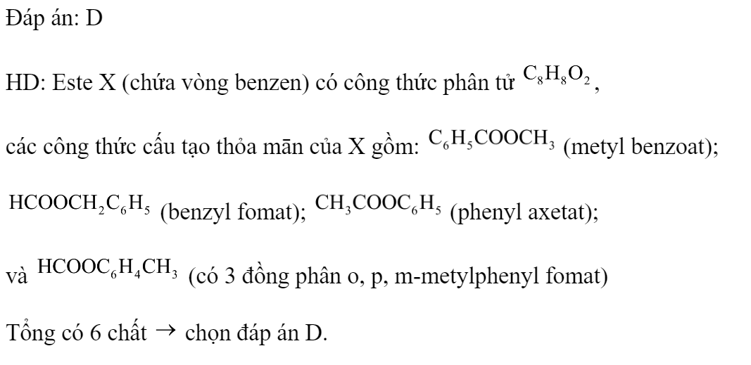Este X (chứa vòng benzen) có công thức phân tử  Số công thức cấu tạo thỏa mãn của X là 	A. 3.	B. 4.	C. 5.	D. 6. Đáp án: D HD: Este X (chứa vòng benzen) có công thức phân tử , các công thức cấu tạo thỏa mān của X gồm:  (metyl benzoat);  (benzyl fomat);  (phenyl axetat); và  (có 3 đồng phân o, p, m-metylphenyl fomat) Tổng có 6 chất  chọn đáp án D. (ảnh 2)