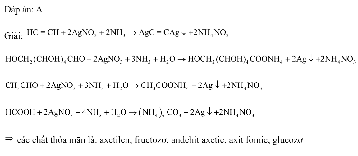 Cho các chất: etilen; saccarozơ; axetilen; fructozơ; anđehit axetic; tinh bột; axit fomic; xenlulozơ; glucozơ. Số chất có thể phản ứng với dung dịch AgNO3 trong  tạo kết tủa là 	A. 5.	B. 7.	C. 3.	D. 6. Đáp án: A Giải:      các chất thỏa mān là: axetilen, fructozơ, anđehit axetic, axit fomic, glucozơ  (ảnh 1)