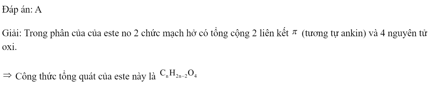 Công thức tổng quát của este no hai chức mạch hở là 	A. 	B. 	C. 	D.  Đáp án: A Giải: Trong phân của của este no 2 chức mạch hở có tổng cộng 2 liên kết  (tương tự ankin) và 4 nguyên tử oxi.  Công thức tổng quát của este này là  Chọn A. (ảnh 1)
