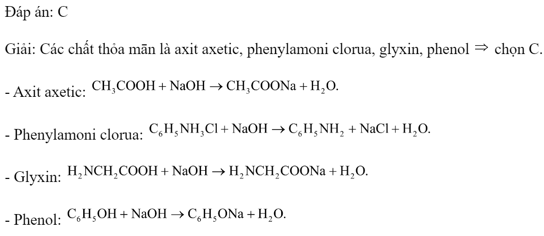 Cho dãy các dung dịch: axit axetic, phenylamoni clorua, natri axetat, metyl amin, glyxin, phenol. Số chất trong dãy tác dụng được với NaOH là 	A. 5.	B. 3.	C. 4.	D. 6. Đáp án: C Giải: Các chất thỏa mān là axit axetic, phenylamoni clorua, glyxin, phenol  chọn C. - Axit axetic:  - Phenylamoni clorua:  - Glyxin:  - Phenol:  (ảnh 1)