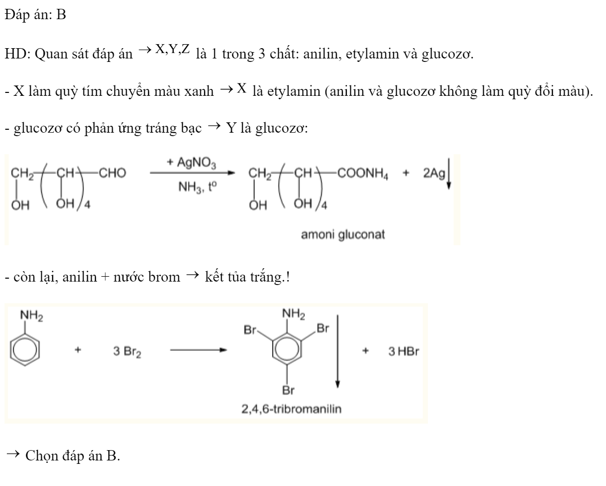 Kết quả thí nghiệm của các chất X, Y, Z với các thuốc thử được ghi ở bảng sau:  Các chất X, Y, Z lần lượt là: 	A. Anilin, glucozo, etylamin.	B. Etylamin, glucozơ, anilin. 	C. Etylamin, anilin, glucozơ.	D. Glucozo, etylamin, anilin. Đáp án: B HD: Quan sát đáp án  là 1 trong 3 chất: anilin, etylamin và glucozơ. - X làm quỳ tím chuyển màu xanh  là etylamin (anilin và glucozơ không làm quỳ đổi màu). - glucozơ có phản ứng tráng bạc  Y là glucozơ:  - còn lại, anilin + nước brom  kết tủa trắng.!   Chọn đáp án B. (ảnh 2)