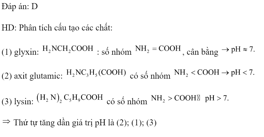 Cho các chất sau: (1) glyxin; (2) axit glutamic; (3) lysin. Các chất trên có cùng nồng độ. Thứ tự tăng dần giá trị pH là 	A. (2)<(3)<(1).		B. (1)<(2)<(3). 	C. (3)<(2)<(1).		D. (2)<(1)<(3). Đáp án: D HD: Phân tích cấu tạo các chất: (1) glyxin:  : số nhóm , cân bằng  (2) axit glutamic:  có số nhóm  (3) lysin:  có số nhóm   Thứ tự tăng dần giá trị pH là (2); (1); (3)  (ảnh 1)