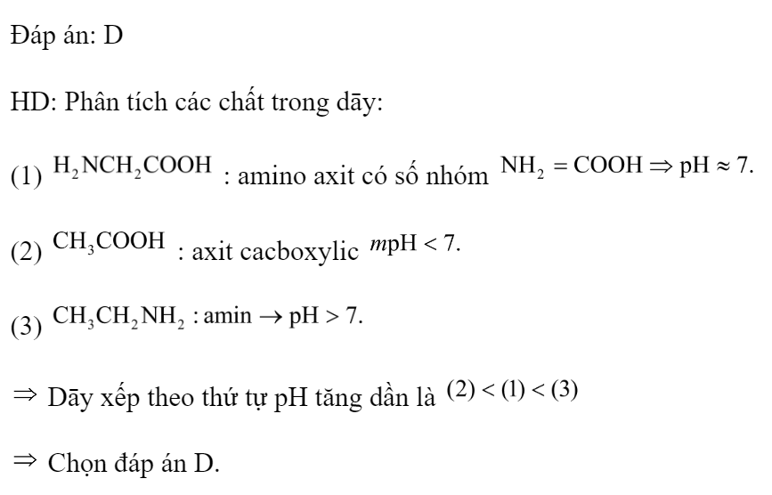 Cho ba dung dịch có cùng nồng độ mol: (1) , (2) , (3)  Dãy xếp theo thứ tự  tăng dần là 	A. (3), (1), (2).		B. (1), (2), (3). 	C. (2), (3), (1).		D. (2), (1), (3). Đáp án: D HD: Phân tích các chất trong dāy: (1)  : amino axit có số nhóm  (2)  : axit cacboxylic  (3)   Dāy xếp theo thứ tự pH tăng dần là    Chọn đáp án D. (ảnh 2)