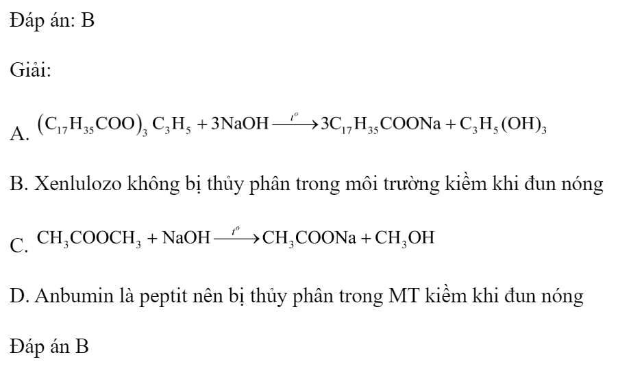 Chất nào sau đây không bị thủy phân trong môi trường kiềm khi đun nóng? 	A. Tristearin.		B. Xenlulozơ. 	C. Metyl axetat.		D. Anbumin. Đáp án: B Giải: A.  B. Xenlulozo không bị thủy phân trong môi trường kiềm khi đun nóng C.  D. Anbumin là peptit nên bị thủy phân trong MT kiềm khi đun nóng Đáp án B (ảnh 1)