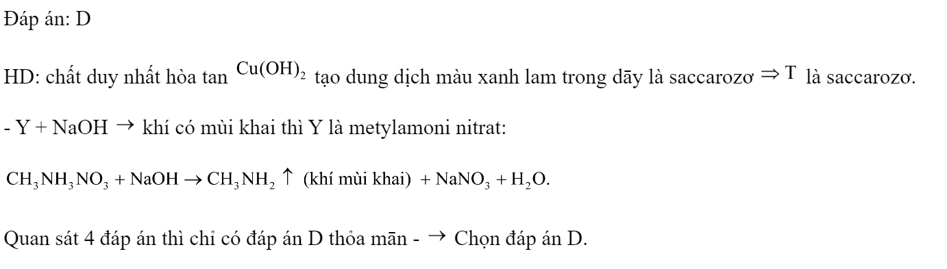 Các chất: metylamoni nitrat, phenylamoni clorua, saccarozơ, tinh bột được kí hiệu ngẫu nhiên là X, Y, Z, T. Một số kết quả thí nghiệm với thuốc thử được ghi ở bảng sau:  Các chất metylamoni nitrat, phenylamoni clorua, saccarozơ, tinh bột được kí hiệu tương ứng là A. Z, X, T, Y.		B. T, Z, Y, X. 	C. X, Y, Z, T.		D. Y, Z, T, X. Đáp án: D HD: chất duy nhất hòa tan  tạo dung dịch màu xanh lam trong dāy là saccarozơ  là saccarozơ. - Y + NaOH  khí có mùi khai thì Y là metylamoni nitrat:  Quan sát 4 đáp án thì chỉ có đáp án D thỏa mān -  Chọn đáp án D. (ảnh 2)