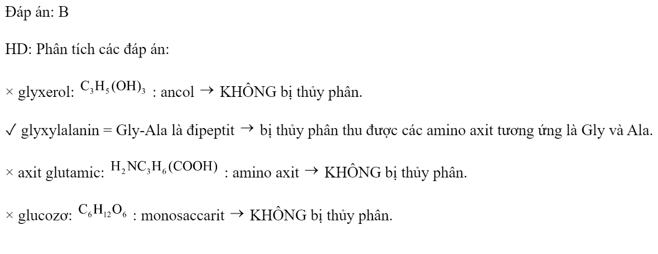 Chất bị thủy phân khi đun với dung dịch axit là 	A. glyxerol		B. glyxylalanin 	C. axit glutamic		D. glucozơ Đáp án: B HD: Phân tích các đáp án: × glyxerol:  : ancol  KHÔNG bị thủy phân. ✓ glyxylalanin = Gly-Ala là đipeptit  bị thủy phân thu được các amino axit tương ứng là Gly và Ala. × axit glutamic:  : amino axit  KHÔNG bị thủy phân. × glucozơ:  : monosaccarit  KHÔNG bị thủy phân. (ảnh 1)