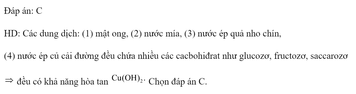 Cho các dung dịch: (1) mật ong, (2) nước mía, (3) nước ép quả nho chín, (4) nước ép củ cải đường. Số dung dịch có khả năng hòa tan  là 	A. 3.	B. 1.	C. 4.	D. 2. Đáp án: C HD: Các dung dịch: (1) mật ong, (2) nước mía, (3) nước ép quả nho chín, (4) nước ép củ cải đường đều chứa nhiều các cacbohiđrat như glucozơ, fructozơ, saccarozơ  đều có khả năng hòa tan  Chọn đáp án C. (ảnh 1)