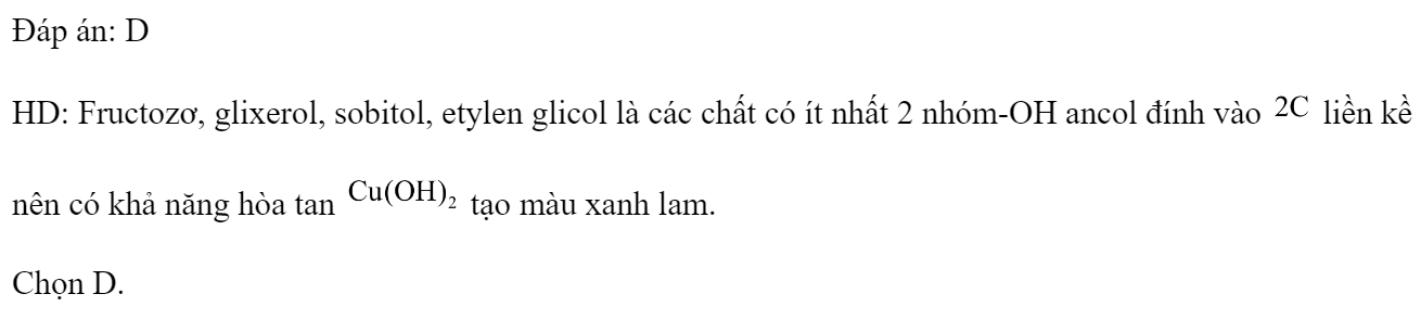 Cho dãy gồm các dung dịch: (1) fructozơ, (2) Gly-Gly-Ala, (3) glixerol, (4) sobitol, (5) etylen glicol. Ở điều kiện thường, số dung dịch hòa tan  tạo thành màu xanh lam là 	A. 3.	B. 5.	C. 2.	D. 4. Đáp án: D HD: Fructozơ, glixerol, sobitol, etylen glicol là các chất có ít nhất 2 nhóm-OH ancol đính vào  liền kề nên có khả năng hòa tan  tạo màu xanh lam. Chọn D. (ảnh 1)