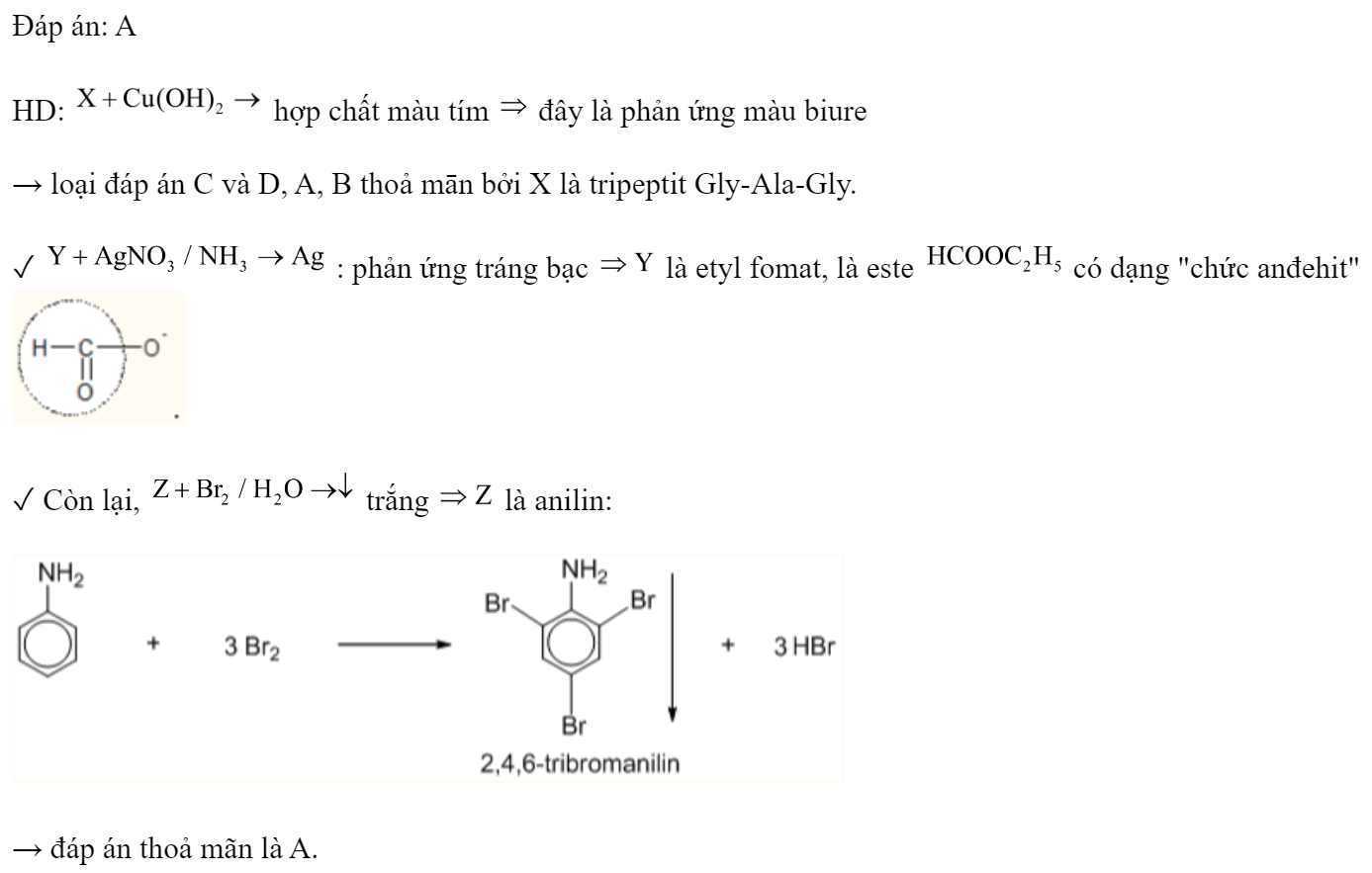 Kết quả thí nghiệm của các chất X, Y, Z với các thuốc thử được ghi ở bảng sau:  Các chất X, Y, Z lần lượt là 	A. Gly-Ala-Gly, etyl fomat, anilin.	B. Gly-Ala-Gly, anilin, etyl fomat. 	C. Etyl fomat, Gly-Ala-Gly, anilin.	D. Anilin, etyl fomat, Gly-Ala-Gly. Đáp án: A HD:  hợp chất màu tím  đây là phản ứng màu biure → loại đáp án C và D, A, B thoả mān bởi X là tripeptit Gly-Ala-Gly. ✓  : phản ứng tráng bạc  là etyl fomat, là este  có dạng 