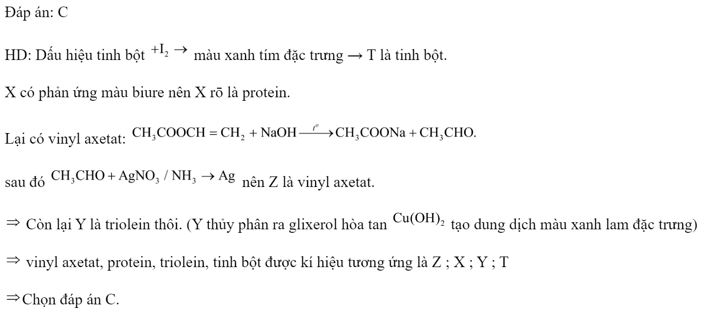 Các chất: vinyl axetat, protein, triolein, tinh bột được kí hiệu ngẫu nhiên là X, Y, Z, T. Một số kết quả thí nghiệm với thuốc thử được ghi ở bảng sau:  Các chất: vinyl axetat, protein, triolein, tinh bột được kí hiệu tương ứng là 	A. X, T, Y, Z.		B. Y, Z, T, X. 	C. Z, X, Y, T.		D. T, X, Z, Y. Đáp án: C HD: Dấu hiệu tinh bột  màu xanh tím đặc trưng → T là tinh bột. X có phản ứng màu biure nên X rō là protein. Lại có vinyl axetat:  sau đó  nên Z là vinyl axetat.  Còn lại Y là triolein thôi. (Y thủy phân ra glixerol hòa tan  tạo dung dịch màu xanh lam đặc trưng)  vinyl axetat, protein, triolein, tinh bột được kí hiệu tương ứng là Z ; X ; Y ; T Chọn đáp án C. (ảnh 2)