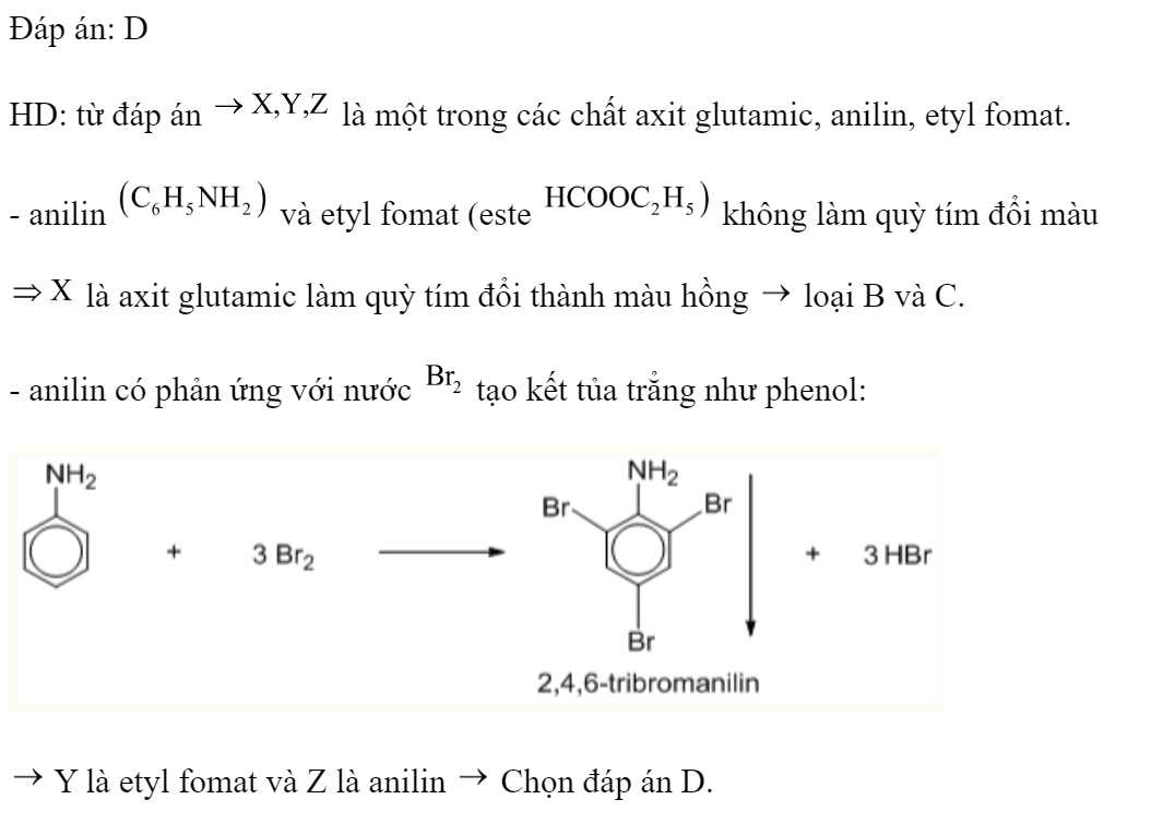 Kết quả thí nghiệm của các chất X, Y, Z với các thuốc thử được ghi ở bảng sau:  Các chất X, Y, Z lần lượt là: 	A. Axit glutamic, anilin, etyl fomat.	B. Etyl fomat, axit glutamic, anilin. 	C. Anilin, etyl fomat, axit glutamic.	D. Axit glutamic, etyl fomat, anilin. Đáp án: D HD: từ đáp án  là một trong các chất axit glutamic, anilin, etyl fomat. - anilin  và etyl fomat (este  không làm quỳ tím đổi màu  là axit glutamic làm quỳ tím đổi thành màu hồng  loại B và C. - anilin có phản ứng với nước  tạo kết tủa trẳng như phenol:   Y là etyl fomat và Z là anilin  Chọn đáp án D. (ảnh 2)