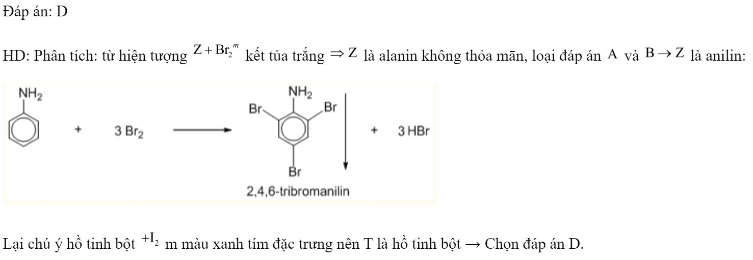 Các dung dịch: hồ tinh bột, glucozơ, anilin và alanin được kí hiệu ngẫu nhiên là X, Y, Z và T. Kết quả thí nghiệm được ghi lại ở bảng sau.  Các chất X, Y, Z và T lần lượt là 	A. glucozơ, anilin, alanin, hồ tinh bột.	B. anilin, hồ tinh bột, alanin, glucozơ. 	C. hồ tinh bột, alanin, anilin, glucozơ.	D. alanin, glucozơ, anilin, hồ tinh bột. Đáp án: D HD: Phân tích: từ hiện tượng  kết tủa trắng  là alanin không thỏa mān, loại đáp án  và  là anilin:  Lại chú ý hồ tinh bột  m màu xanh tím đặc trưng nên T là hồ tinh bột → Chọn đáp án D. (ảnh 2)