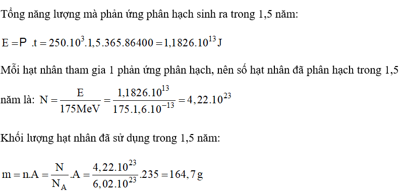 Một lò phản ứng phân hạch có công suất 250 kW. Cho rằng toàn bộ năng lượng mà lò phản ứng này sinh ra đều do sự phân hạch của uranium   và đồng vị này chỉ bị tiêu hao bởi quá trình phân hạch. Coi mỗi năm có 365 ngày; mỗi phân hạch sinh ra trung bình 175 MeV; số Avogadro NA = 6,02.1023 nguyên tử/mol và khối lượng mol nguyên tử của   là 235 g/mol. Tính khối lượng   mà lò phản ứng tiêu thụ trong 1,5 năm. (ảnh 1)