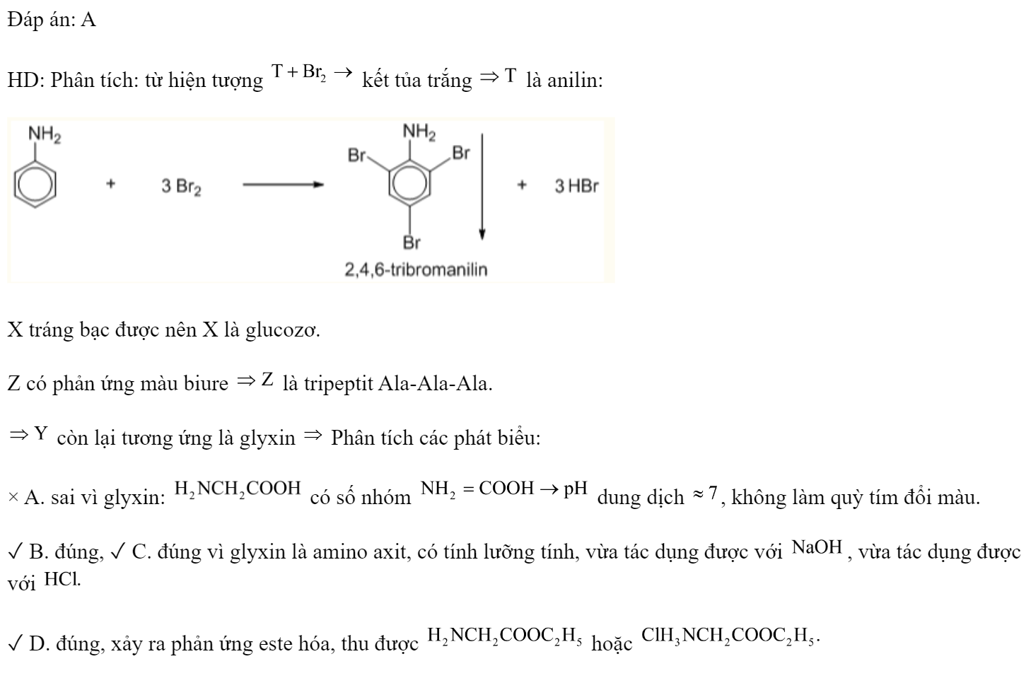 Các chất: anilin, glyxin, glucozơ, Ala-Ala-Ala được kí hiệu ngẫu nhiên là X, Y, Z, T. Một số kết quả thí nghiệm được ghi lại ở bảng sau.  Y không có tính chất nào dưới đây? 	A. Làm đổi màu quì tím ẩm.	B. Tác dụng với dung dịch NaOH. 	C. Tác dụng với dung dịch HCl	D. Tác dụng với  (khí ). Đáp án: A HD: Phân tích: từ hiện tượng  kết tủa trắng  là anilin:  X tráng bạc được nên X là glucozơ. Z có phản ứng màu biure  là tripeptit Ala-Ala-Ala.  còn lại tương ứng là glyxin  Phân tích các phát biểu: × A. sai vì glyxin:  có số nhóm  dung dịch , không làm quỳ tím đổi màu. ✓ B. đúng, ✓ C. đúng vì glyxin là amino axit, có tính lưỡng tính, vừa tác dụng được với , vừa tác dụng được với  ✓ D. đúng, xảy ra phản ứng este hóa, thu được  hoặc   (ảnh 2)