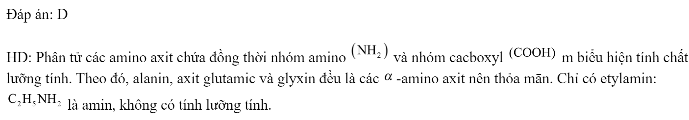Chất nào dưới đây không có tính lưỡng tính? 	A. Alanin.		B. Axit glutamic. 	C. Vanlin.		D. Etylamin. Đáp án: D HD: Phân tử các amino axit chứa đồng thời nhóm amino  và nhóm cacboxyl  m biểu hiện tính chất lưỡng tính. Theo đó, alanin, axit glutamic và glyxin đè̀u là các -amino axit nên thỏa mān. Chỉ có etylamin:  là amin, không có tính lưỡng tính. (ảnh 1)