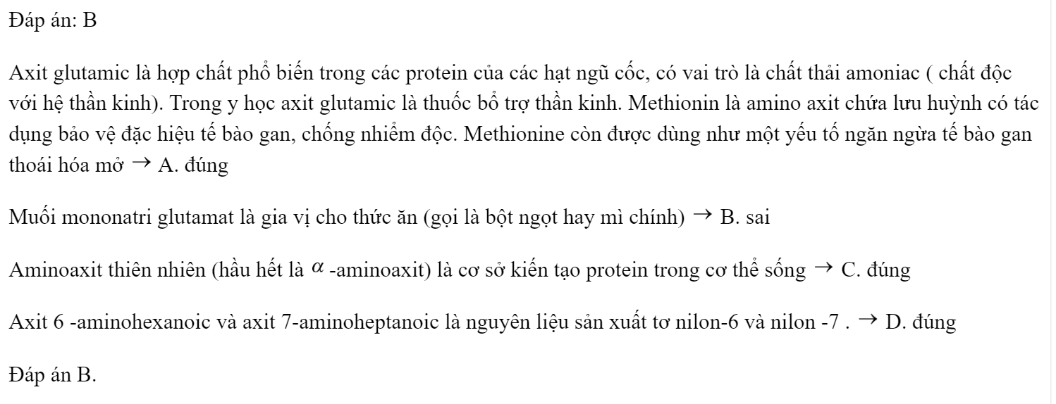  Ứng dụng nào sau đây của aminoaxit là không đúng? A. Axit glutamic là thuốc bổ thần kinh, methionin là thuốc bổ gan. B. Muối đinatri glutamat là gia vị cho thức ăn (gọi là bột ngọt hay mì chính) C. Aminoaxit thiên nhiên (hầu hết là a-aminoaxit) là cơ sở kiến tạo protein trong cơ thể sống. D. Các aminoaxit (nhóm  ở vị số 6, 7...) là nguyên liệu sản xuất tơ nilon. Đáp án: B Axit glutamic là hợp chất phổ biến trong các protein của các hạt ngũ cốc, có vai trò là chất thải amoniac ( chất độc với hệ thần kinh). Trong y học axit glutamic là thuốc bổ trợ thần kinh. Methionin là amino axit chứa lưu huỳnh có tác dụng bảo vệ đặc hiệu tế bào gan, chống nhiểm độc. Methionine còn được dùng như một yếu tố ngăn ngừa tế bào gan thoái hóa mở  A. đúng Muối mononatri glutamat là gia vị cho thức ăn (gọi là bột ngọt hay mì chính)  B. sai Aminoaxit thiên nhiên (hầu hết là -aminoaxit) là cơ sở kiến tạo protein trong cơ thể sống  C. đúng Axit 6 -aminohexanoic và axit 7-aminoheptanoic là nguyên liệu sản xuất tơ nilon-6 và nilon -7 .  D. đúng Đáp án B. (ảnh 1)