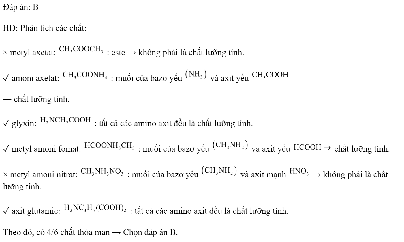 Cho các chất sau đây: metyl axetat; amoni axetat; glyxin; metyl amoni fomat; metyl amoni nitrat; axit glutamic. Có bao nhiêu chất lưỡng tính trong các chất cho ở trên? 	A. 3.	B. 4.	C. 5.	D. 2. Đáp án: B HD: Phân tích các chất: × metyl axetat:  : este → không phải là chất lưỡng tính. ✓ amoni axetat:  : muối của bazơ yếu  và axit yếu  → chất lưỡng tính. ✓ glyxin:  : tất cả các amino axit đều là chất lưỡng tính. ✓ metyl amoni fomat:  : muối của bazơ yếu  và axit yếu  chất lưỡng tính. × metyl amoni nitrat:  : muối của bazơ yếu  và axit mạnh  → không phải là chất lưỡng tính. ✓ axit glutamic:  : tất cả các amino axit đều là chất lưỡng tính. Theo đó, có 4/6 chất thỏa mān → Chọn đáp án B. (ảnh 1)