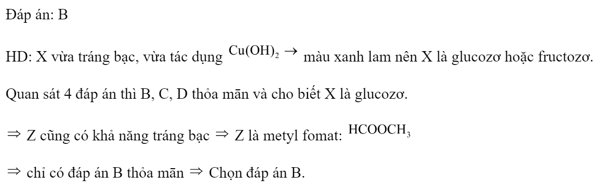 Tiến hành thí nghiệm với các dung dịch X, Y, Z, T. Kết quả được ghi ở bảng sau:  Các chất X, Y, Z, T lần lượt là: A. Saccarozơ, glucozơ, metyl fomat, anilin. B. Glucozơ, saccarozơ, metyl fomat, anilin. C. Glucozơ, metyl fomat, saccarozơ, anilin. D. Glucozơ, saccarozơ, anilin, metyl fomat. Đáp án: B HD: X vừa tráng bạc, vừa tác dụng  màu xanh lam nên X là glucozơ hoặc fructozơ.  Quan sát 4 đáp án thì B, C, D thỏa mān và cho biết X là glucozơ.  Z cũng có khả năng tráng bạc  Z là metyl fomat:    chỉ có đáp án B thỏa mān  Chọn đáp án B. (ảnh 2)