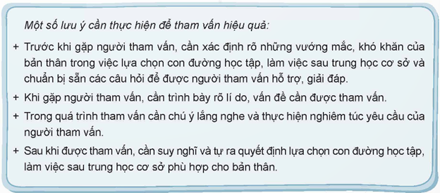 Thảo luận về cách tham vấn ý kiến của người thân, thầy cô về con đường học tập, làm việc sau trung học cơ sở.  Gợi ý:  - Xác định nội dung cần tham vấn về con đường học tập, làm việc sau trung học cơ sở. (ảnh 1)