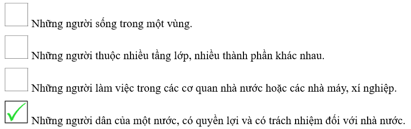 Đánh dấu  vào   trước dòng nêu đúng nghĩa của từ “công dân”.   Những người sống trong một vùng.    Những người thuộc nhiều tầng lớp, nhiều thành phần khác nhau.   Những người làm việc trong các cơ quan nhà nước hoặc các nhà máy, xí nghiệp.   Những người dân của một nước, có quyền lợi và có trách nhiệm đối với nhà nước. (ảnh 7)