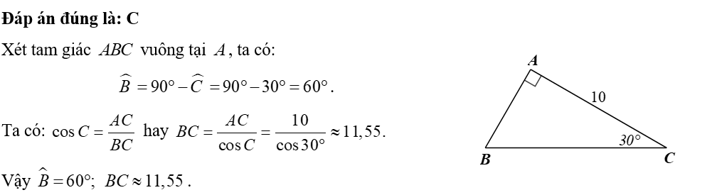 Cho tam giác \(ABC\) vuông tại \(A\) có \(AC = 10,\,\,\widehat C = 30^\circ .\) Số đo góc \[\widehat {B\,}\] và độ dài cạnh \(BC\) (làm tròn kết quả đến hàng phần trăm) bằng 	A. \(\widehat B = 60^\circ ;\) \(BC = 20.\)	B. \(\widehat B = 60^\circ ;\) \(BC \approx 8,08.\)	 	C. \(\widehat B = 60^\circ ;\) \(BC \approx 11,55\).	D. \(\widehat B = 60^\circ ;\) \(BC \approx 14,14.\) (ảnh 1)