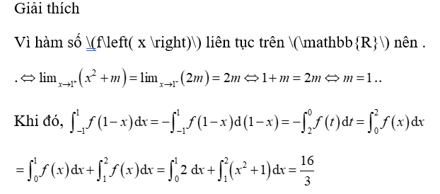 Cho hàm số \(f\left( x \right) = \left\{ {\begin{array}{*{20}{l}}{{x^2} + m}&{{\rm{khi\;}}\,\,\,x > 1}\\{2m}&{{\rm{khi\; }}x \le 1}\end{array}} \right.\) liên tục trên \(\mathbb{R}\). Tính tích phân \(\int\limits_{ - 1}^1 {f\left( {1 - x} \right){\rm{d}}x} \). 	A. \(\frac{{16}}{3}\).	B. \(\frac{{25}}{3}\).	C. \( - \frac{4}{3}\).	D. \( - \frac{1}{3}\). (ảnh 1)