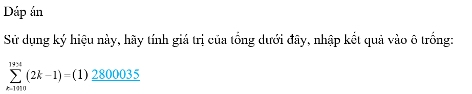 \(\sum\limits_{k = ...}^n {} \)là các ký hiệu dùng ký tự Hy Lạp dùng để chỉ tổng theo chỉ số nguyên chạy trên một dãy. Viết \(\mathop \sum \limits_{k = m}^n f\left( k \right)\) tức là chỉ tổng những số có dạng \(f\left( k \right)\) với \(k\) chạy từ \(m\) đến \(n\) (\(m,n\) là những số nguyên). Sử dụng ký hiệu này, hãy tính giá trị của tổng dưới đây, nhập kết quả vào ô trống: (1) _________ (ảnh 2)