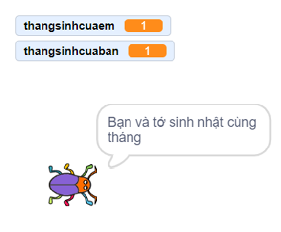 Tạo chương trình Scratch với các yêu cầu sau đây:  - Cho phép bạn nhập tháng bạn được sinh ra (thang_sinh_cua_ban).  - So sánh thang_sinh_cua_ban với tháng em được sinh ra (thang_ sinh_cua_em):  + Nếu thang_sinh_cua_ban < thang_sinh_cua_em thì thông báo “Bạn sinh nhật trước tớ.”;  + Nếu thang_sinh_cua_ban > thang_sinh_cua_em thì thông báo “Bạn sinh nhật sau tớ  + Nếu thang_sinh_cua_ban = thang_sinh_cua_em thì thông báo “Bạn và tớ sinh nhật cùng tháng.” (ảnh 2)