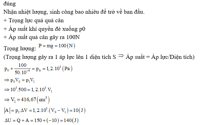 b) Khối khí đang ở trạng thái cân bằng nhưng khi có thêm quả cân 10 kg đặt lên pittông, nếu cung cấp cho khối khí nhiệt lượng 150 J, khối khí trở về thể tích ban đầu 500 cm3. Trong quá trình đó áp suất khí không đổi. Độ biến thiên nội năng của khối khí khi đó là 140 J.   (ảnh 1)