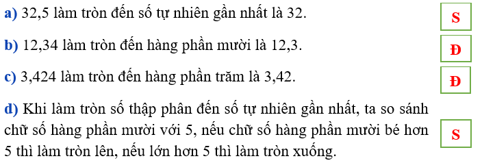 Đúng ghi Đ, sai ghi S a) 32,5 làm tròn đến số tự nhiên gần nhất là 32. b) 12,34 làm tròn đến hàng phần mười là 12,3. c) 3,424 làm tròn đến hàng phần trăm là 3,42. d) Khi làm tròn số thập phân đến số tự nhiên gần nhất, ta so sánh chữ số hàng phần mười với 5, nếu chữ số hàng phần mười bé hơn 5 thì làm tròn lên, nếu lớn hơn 5 thì làm tròn xuống. (ảnh 1)
