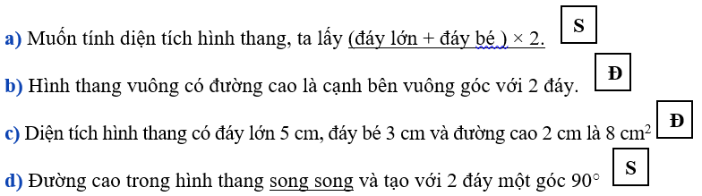 Đúng ghi Đ, sai ghi S a) Muốn tính diện tích hình thang, ta lấy (đáy lớn + đáy bé ) × 2 b) Hình thang vuông có đường cao là cạnh bên vuông góc với 2 đáy c) Diện tích hình thang có đáy lớn 5 cm, đáy bé 3 cm và đường cao 2 cm là 8 cm2 d) Đường cao trong hình thang song song và tạo với 2 đáy một góc 90o (ảnh 1)