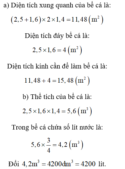Một bể cá không nắp làm bằng kính dạng hình hộp chữ nhật có chiều dài 2,5m; chiều rộng 1,6m và chiều cao 1,4m. a) Tính diện tích kính cần để làm bể. b) Mức nước trong bể bằng   chiều cao bể. Hỏi trong bể chứa bao nhiêu lít nước?  (Biết 1dm3 = 1 lít). (ảnh 1)