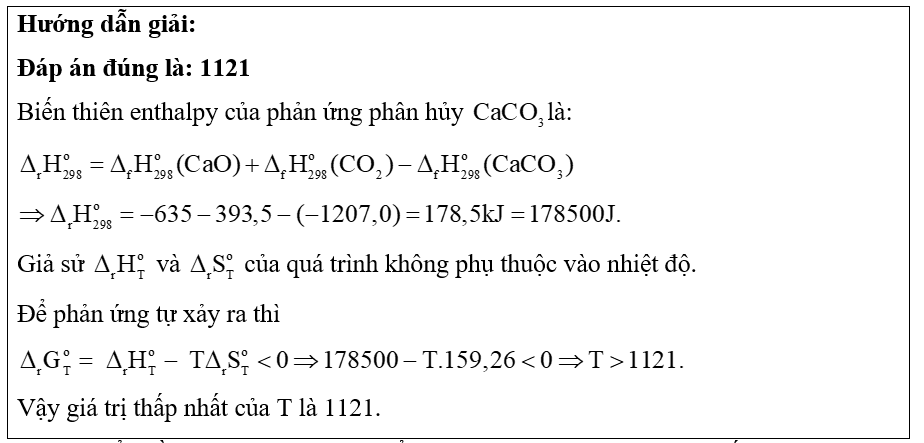 Để đánh giá mức độ tự diễn biến của một phản ứng tại nhiệt độ T, người ta dựa vào đại lượng biến thiên năng lượng tự do Gibbs ( Δ r G o T ) . Nếu Δ r G o T > 0 : phản ứng không tự xảy ra; Δ r G o T < 0 : phản ứng tự xảy ra. Giá trị của đại lượng này được tính theo biểu thức: Δ r G o T = Δ r H o T − T Δ r S o T . Trong đó: T: nhiệt độ tính theo thang Kelvin (K); Δ r H o T : Biến thiên enthalpy của phản ứng; Δ r S o T : Biến thiên entropy của phản ứng (đại lượng đặc trưng cho độ mất trật tự của hệ ở một trạng thái và điều kiện xác định). Tính giá trị thấp nhất của T (làm tròn đến hàng đơn vị) để phản ứng sau tự xảy ra: CaCO₃(s) → CaO(s) + CO₂(g) (ảnh 1)