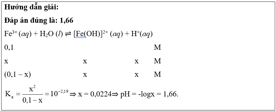  Dung dịch FeCl3 có môi trường acid do sự thủy phân của ion Fe3+ theo phản ứng đơn giản hóa:Fe3+ (aq) + H2O (l) ⇌ [Fe(OH)]2+ (aq) + H+(aq)Ka = 10-2,19Gía trị pH của dung dịch FeCl3 0,1M là (ảnh 1)