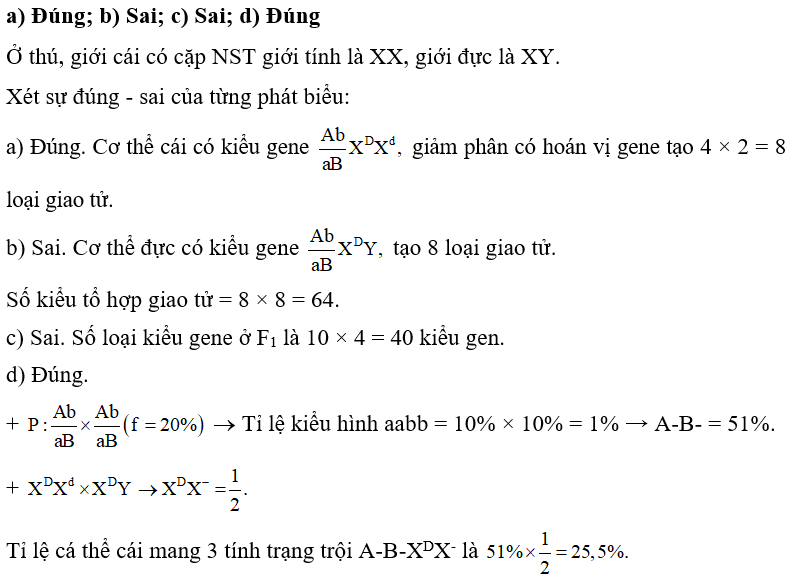 Ở một loài thú, tiến hành phép lai biết rằng quá trình sinh tinh và sinh trứng diễn ra như nhau và xảy ra trao đổi chéo với tần số 20%. Mỗi phát biểu sau là đúng hay sai? a) Cơ thể cái trên giảm phân tạo 8 loại giao tử. b) Phép lai trên có 16 kiểu tổ hợp giao tử. c) F1 có 28 loại kiểu gene. d) Tỉ lệ cá thể cái mang 3 tính trạng trội ở F1 chiếm 25,5%. (ảnh 1)