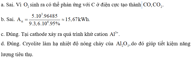 Do có nhiệt độ nóng chảy rất cao nên được trộn cùng với cryolite để tạo thành hỗn hợp nóng chảy ở gần Giải pháp này giúp tiết kiệm nhiều năng lượng, đồng thời tạo ra chất lỏng vừa có tính dẫn điện tốt, vừa nổi lên trên Al lỏng để ngăn cách Al lỏng với không khí. Sơ đồ thùng điện phân được biểu diễn như hình dưới đây: Quá trình điện phân được tiến hành với dòng điện có hiệu điện thế thấp (khoảng 5 V) và cường độ dòng điện 100 – 300 kA. Cho biết: Năng lượng điện tiêu thụ theo lí thuyết: Trong đó: • mAl: khối lượng Al được điều chế (gam); • F: hằng số Faraday, • U: hiệu điện thế áp đặt vào hai cực của bình điện phân (V). Hiệu suất tiêu thụ điện năng là 95%. a. Ở anode chỉ có khí thoát ra. b. Năng lượng điện tiêu thụ thực tế để sản xuất được 1 kg Al là 15 kWh. c. Tại cathode xảy ra quá trình khử cation d. Cryolite làm hạ nhiệt độ nóng chảy của do đó giúp tiết kiệm năng lượng tiêu thụ. (ảnh 2)