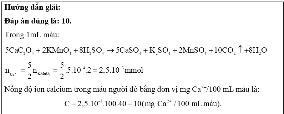 Ion Ca2+ cần thiết cho máu của người hoạt động bình thường. Nồng độ ion calcium không bình thường là dấu hiệu của bệnh. Để xác định nồng độ ion calcium, người ta lấy mẫu máu, sau đó kết tủa ion calcium dưới dạng calcium oxalate (CaC2O4) rồi cho calcium oxalate tác dụng với dung dịch potassium permanganate trong môi trường acid theo phản ứng sau:   Giả sử calcium oxalate kết tủa từ 1 mL máu một người tác dụng vừa hết với 2 mL dung dịch potassium permanganate   ( K M n O 4 ) 5.10 − 4 M .   Xác định nồng độ ion calcium trong máu người đó bằng đơn vị   m g C a 2 + / 100 m L  máu. (ảnh 2)