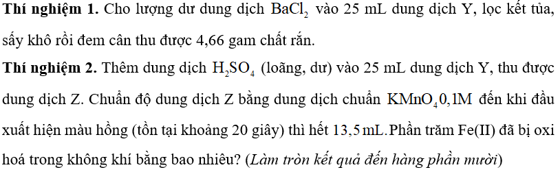 Trong quá trình bảo quản, muối FeSo4. 7H2O  thường bị oxi hoá bởi oxi không khí tạo thành hỗn hợp X chứa các hợp chất của Fe(II) và   Để xác định lượng   bị oxi hoá người ta hoà tan một lượng X trong dung dịch loãng chứa   thu được 100 mL dung dịch Y. Tiến hành hai thí nghiệm với Y: Thí nghiệm 1. Cho lượng dư dung dịch   vào 25 mL dung dịch Y, lọc kết tủa, sấy khô rồi đem cân thu được 4,66 gam chất rắn. Thí nghiệm 2. Thêm dung dịch   (loãng, dư) vào 25 mL dung dịch Y, thu được dung dịch Z. Chuẩn độ dung dịch Z bằng dung dịch chuẩn   đến khi đầu xuất hiện màu hồng (tồn tại khoảng 20 giây) thì hết  Phần trăm Fe(II) đã bị oxi hoá trong không khí bằng bao nhiêu? (Làm tròn kết quả đến hàng phần mười) (ảnh 1)