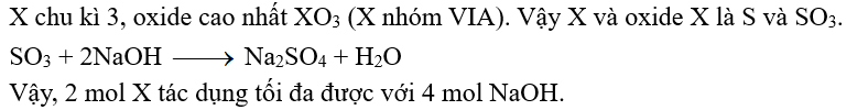 Câu 13:	Nguyên tố X thuộc chu kỳ 3 trong bảng tuần hoàn các nguyên tố hoá học. Công thức oxide cao nhất của X là XO3. Khi cho 2 mol XO3 tác dụng với dung dịch NaOH dư thì số mol NaOH phản ứng là bao nhiêu? (ảnh 2)