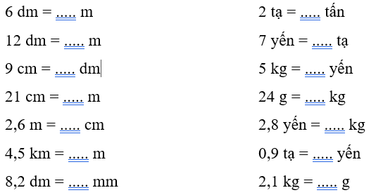 Số?
6 dm = ..... m 2 tạ = ..... tấn
12 dm = ..... m 7 yến = ..... tạ
9 cm = ..... dm 5 kg = ..... yến
21 cm = ..... m 24 g = ..... kg
2,6 m = ..... cm 2,8 yến = ..... kg
4,5 km = ..... m 0,9  (ảnh 1)