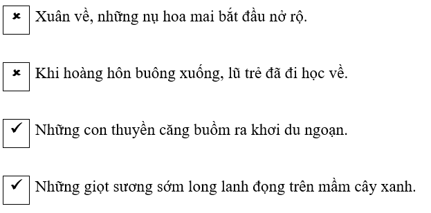 Đánh dấu () vào câu văn có danh từ chỉ vật, dấu () vào câu văn có danh từ chỉ thời gian: (1 điểm)
Xuân về, những nụ hoa mai bắt đầu nở rộ.
Khi hoàng hôn buông xuống, lũ trẻ đã đi học về.
Nhữn (ảnh 1)