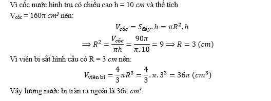 Một cốc thủy tinh hình trụ đựng đầy nước có chiều cao bằng 10 cm và thể tích bằng 90 cm3. Người ta thả vào cốc một viên bi sắt hình cầu có bán kính bằng bán kính đáy cốc nước, viên bi sắt ngập toàn bộ trong nước. Tính lượng nước bị tràn ra khỏi cốc? (ảnh 3)
