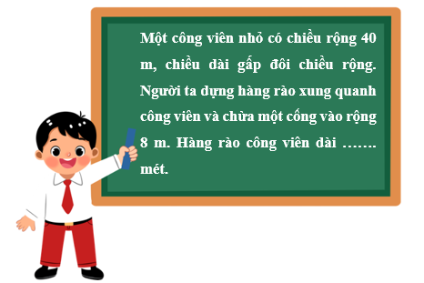 Điền số thích hợp vào chỗ chấm. Một công viên nhỏ có chiều rộng 40 m, chiều dài gấp đôi chiều rộng. Người ta dựng hàng rào xung quanh công viên và chừa một cổng vào rộng 8 m. Hàng rào công viên dài ……. mét. (ảnh 1)
